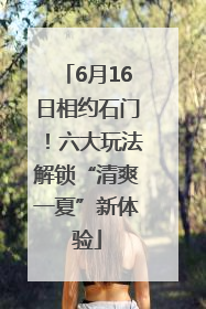 6月16日相约石门！六大玩法解锁“清爽一夏”新体验